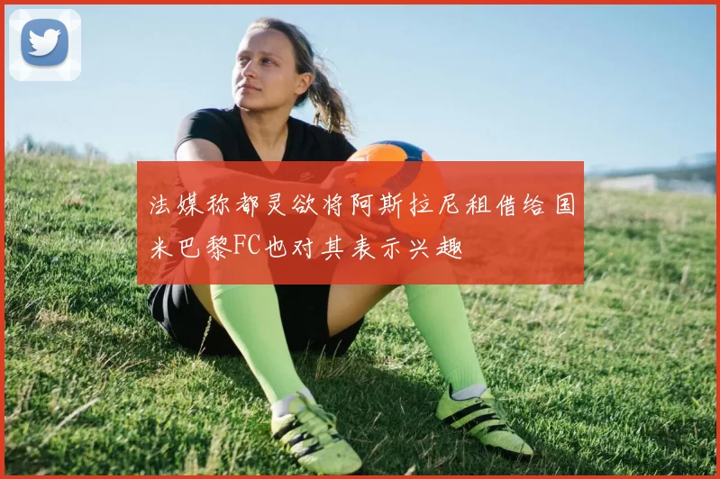 法媒称都灵欲将阿斯拉尼租借给国米巴黎FC也对其表示兴趣