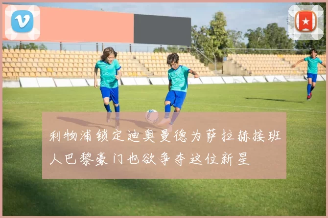 利物浦锁定迪奥曼德为萨拉赫接班人巴黎豪门也欲争夺这位新星