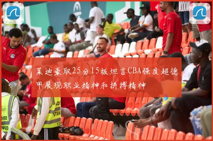 莱迪豪取25分15板坦言CBA强度超德甲展现职业精神和拼搏精神