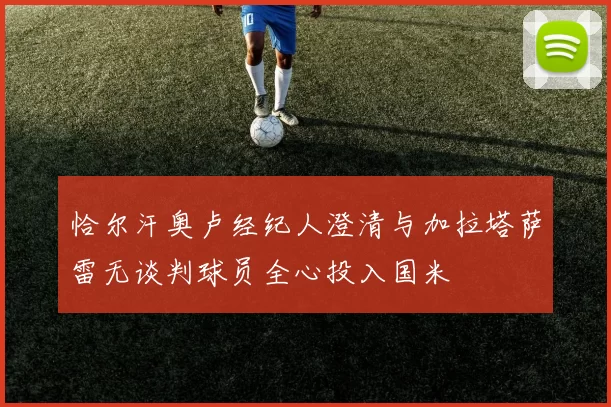 恰尔汗奥卢经纪人澄清与加拉塔萨雷无谈判球员全心投入国米