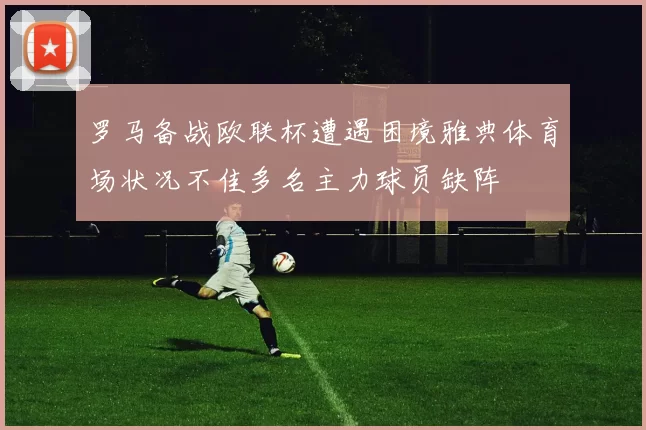 罗马备战欧联杯遭遇困境雅典体育场状况不佳多名主力球员缺阵