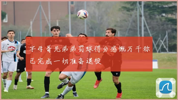 字母哥见弟弟罚球得分感慨万千称已完成一切准备退役