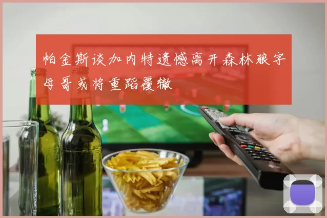 帕金斯谈加内特遗憾离开森林狼字母哥或将重蹈覆辙