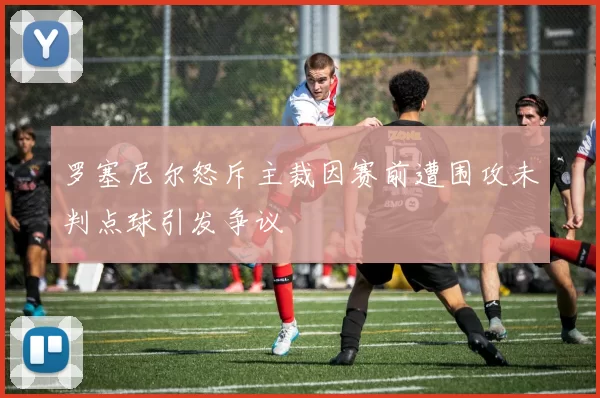 罗塞尼尔怒斥主裁因赛前遭围攻未判点球引发争议