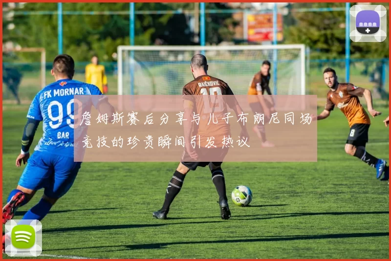 詹姆斯赛后分享与儿子布朗尼同场竞技的珍贵瞬间引发热议