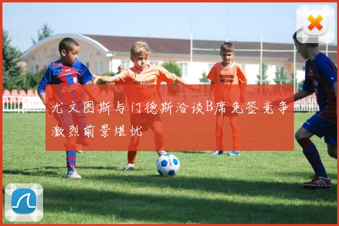 尤文图斯与门德斯洽谈B席免签竞争激烈前景堪忧