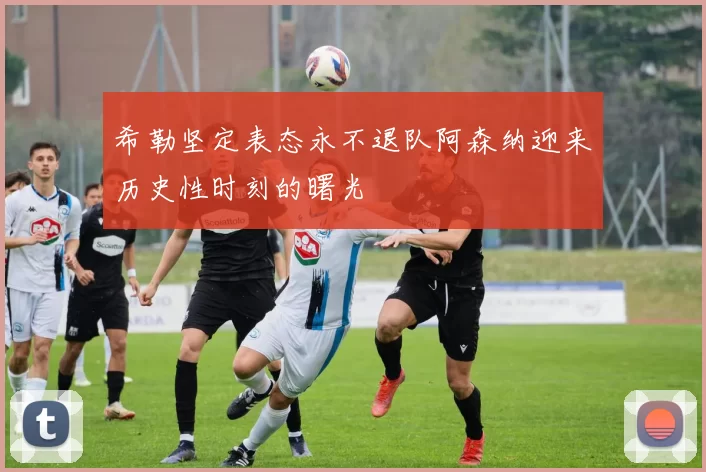 希勒坚定表态永不退队阿森纳迎来历史性时刻的曙光