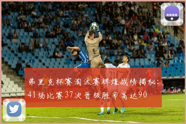 弗里克杯赛淘汰赛辉煌战绩揭秘：41场比赛37次晋级胜率高达90
