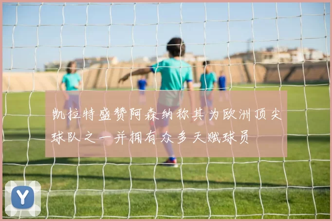 凯拉特盛赞阿森纳称其为欧洲顶尖球队之一并拥有众多天赋球员