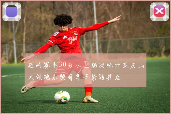 近两赛季30分以上场次统计亚历山大领跑东契奇华子紧随其后